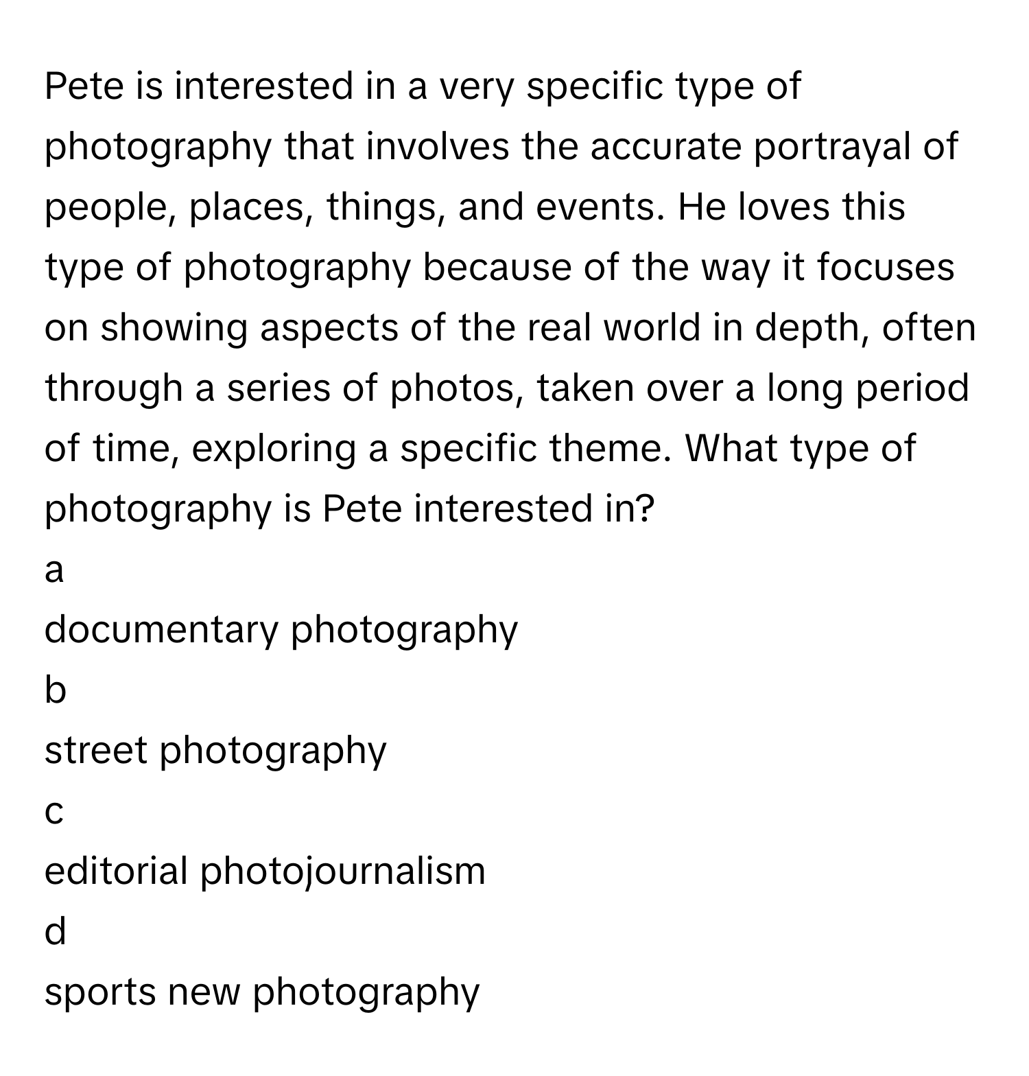 Pete is interested in a very specific type of photography that involves the accurate portrayal of people, places, things, and events. He loves this type of photography because of the way it focuses on showing aspects of the real world in depth, often through a series of photos, taken over a long period of time, exploring a specific theme. What type of photography is Pete interested in?

a
documentary photography

b
street photography

c
editorial photojournalism

d
sports new photography