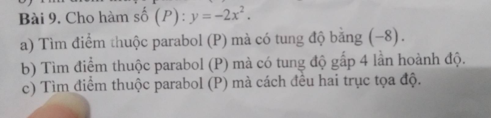 Cho hàm shat o(P):y=-2x^2. 
a) Tìm điểm thuộc parabol (P) mà có tung độ bằng (−8). 
b) Tìm điểm thuộc parabol (P) mà có tung độ gấp 4 lần hoành độ. 
c) Tìm điểm thuộc parabol (P) mà cách đều hai trục tọa độ.