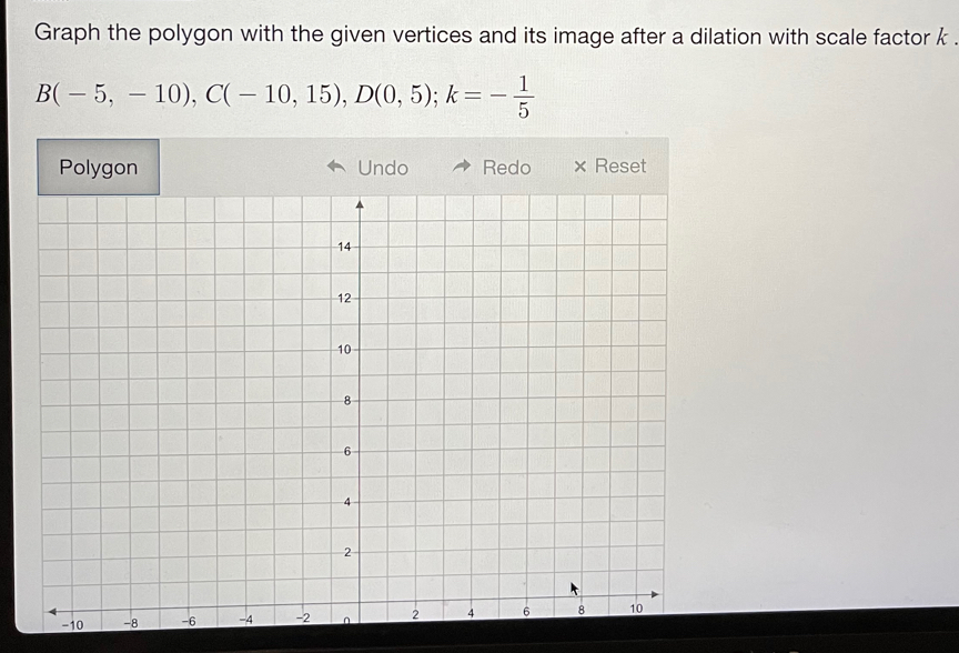 Graph the polygon with the given vertices and its image after a dilation with scale factor k.
B(-5,-10), C(-10,15), D(0,5); k=- 1/5 
Undo Redo × Reset