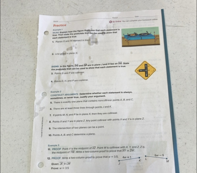 Perinal_ fluse 
_ 
Nase 
_ 
Practice Se Gline su con compite your homesers antne 
Exampte 1 
seusic Explain how the figure Bustrates that each statement 
each stalement is true. true. Than state the posfullate that can be used to show that 
1. Planes O and M intersect in line f
2. Linep lies' in plane N
SIGNS In the figure, overline bd and overline DP are in plane J and H lies on overleftrightarrow DO
the postulate that can be used to show that each statement is true. . State 
3. Points G and Pare collinear 
4. Points D, H, and P are coplanar. 
Example 2 
CONSTRUCT ARGUMENTS Determine whether each statement is olways. 
sometimes, or never true. Justify your argument. 
5. There is exactly one plane that contains noncolllinear points A. B, and C
6. There are at least three lines through points J and K. 
7, if points M, N, and P ie in plane X, then they are colllinear. 
8. Points X and Y are in plane Z. Any point collinear with points X and Y is in plane Z. 
9. The intersection of two planes can be a point. 
10. Points A, B, and C determine a plane. 
Example 3 
11, PROOF Point Y is the midpoint of overline XZ Point W is collinear with X. Y. and Z. Z is 
the midpoint of overline YW. Write a two-column proof to prove that overline XY≌ overline ZW.
6w-6
12, PROOF Write a two-column proof to prove that w=3.5. 4w+1 L
K M
Given: overline JK≌ overline LM J 
Prove: w=3.5