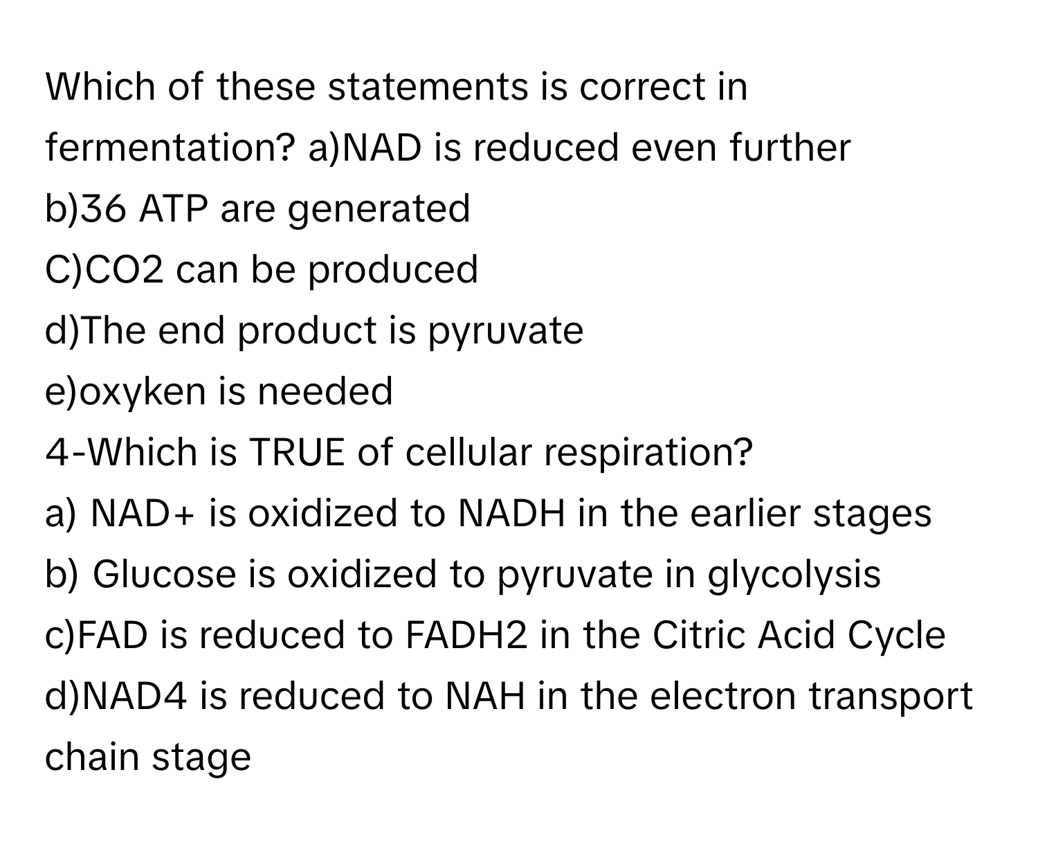 Which of these statements is correct in fermentation?  a)NAD is reduced even further
b)36 ATP are generated
C)CO2 can be produced
d)The end product is pyruvate
e)oxyken is needed
4-Which is TRUE of cellular respiration?
a) NAD+ is oxidized to NADH in the earlier stages
b) Glucose is oxidized to pyruvate in glycolysis
c)FAD is reduced to FADH2 in the Citric Acid Cycle
d)NAD4 is reduced to NAH in the electron transport chain stage