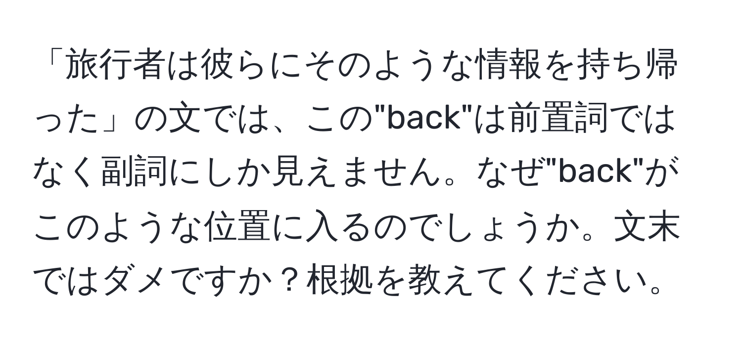 「旅行者は彼らにそのような情報を持ち帰った」の文では、この"back"は前置詞ではなく副詞にしか見えません。なぜ"back"がこのような位置に入るのでしょうか。文末ではダメですか？根拠を教えてください。