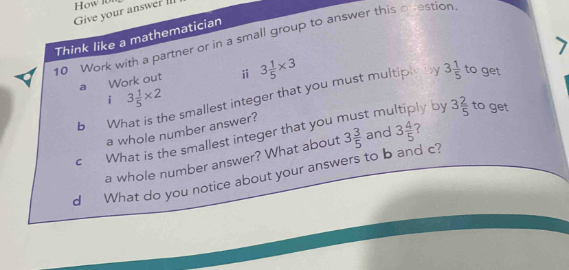 How l0n 
Give your answer II 
Think like a mathematician 
10 Work with a partner or in a small group to answer this question 
a Work out 
ⅱ 3 1/5 * 3
i 3 1/5 * 2
b What is the smallest integer that you must multiply by 3 1/5  to get 
a whole number answer? 
C What is the smallest integer that you must my 
lyby 3 2/5  to get 
a whole number answer? What about 3 3/5  and 3 4/5 
d What do you notice about your answers to b and c?