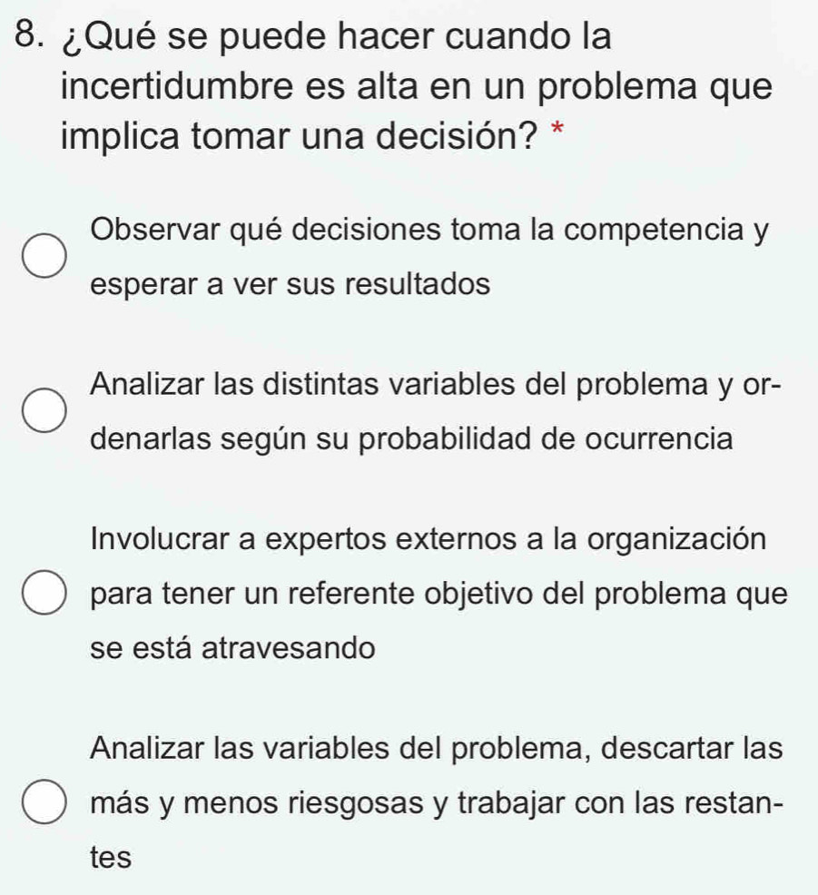 ¿Qué se puede hacer cuando la
incertidumbre es alta en un problema que
implica tomar una decisión? *
Observar qué decisiones toma la competencia y
esperar a ver sus resultados
Analizar las distintas variables del problema y or-
denarlas según su probabilidad de ocurrencia
Involucrar a expertos externos a la organización
para tener un referente objetivo del problema que
se está atravesando
Analizar las variables del problema, descartar las
más y menos riesgosas y trabajar con las restan-
tes