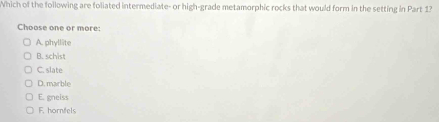 Which of the following are foliated intermediate- or high-grade metamorphic rocks that would form in the setting in Part 1?
Choose one or more:
A. phyllite
B. schist
C. slate
D. marble
E. gneiss
F. hornfels