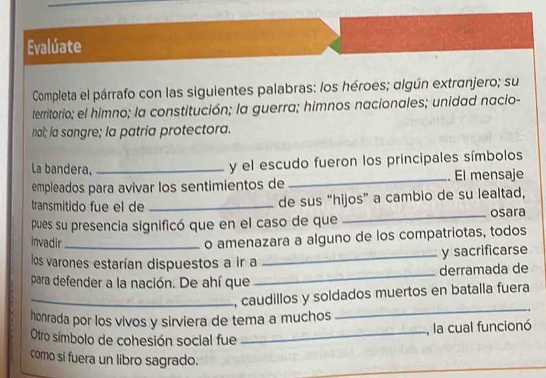 Evalúate 
Completa el párrafo con las siguientes palabras: los héroes; algún extranjero; su 
territorio; el himno; la constitución; la guerra; himnos nacionales; unidad nacio- 
nal; la sangre; la patria protectora. 
La bandera,_ 
y el escudo fueron los principales símbolos 
empleados para avivar los sentimientos de _. El mensaje 
transmitido fue el de _de sus “hijos” a cambio de su lealtad, 
pues su presencia significó que en el caso de que _osara 
invadir_ 
o amenazara a alguno de los compatriotas, todos 
los varones estarían dispuestos a ir a _y sacrificarse 
para defender a la nación. De ahí que _derramada de 
_, caudillos y soldados muertos en batalla fuera 
honrada por los vivos y sirviera de tema a muchos 
_ 
, la cual funcionó 
Otro símbolo de cohesión social fue_ 
como si fuera un libro sagrado.