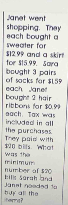 Janet went 
shopping. They 
each bought a 
sweater for
$12.99 and a skirt 
for $15.99. Sara 
bought 3 pairs 
of socks for $1,59
each. Janet 
bought 2 hair 
ribbons for $0.99
each. Tax was 
included in all 
the purchases. 
They paid with
$20 bills. What 
was the 
minimum 
number of $20
bills Sarah and 
Janet needed to 
buy all the 
items?