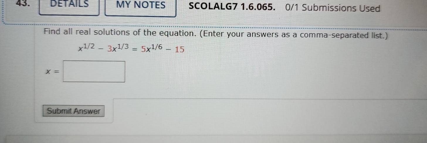 DETAILS MY NOTES SCOLALG7 1.6.065. 0/1 Submissions Used 
Find all real solutions of the equation. (Enter your answers as a comma-separated list.)
x^(1/2)-3x^(1/3)=5x^(1/6)-15
x=□
Submit Answer