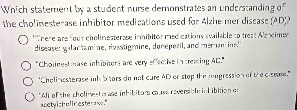 Which statement by a student nurse demonstrates an understanding of
the cholinesterase inhibitor medications used for Alzheimer disease (AD)?
"There are four cholinesterase inhibitor medications available to treat Alzheimer
disease: galantamine, rivastigmine, donepezil, and memantine."
''Cholinesterase inhibitors are very effective in treating AD.''
''Cholinesterase inhibitors do not cure AD or stop the progression of the disease.''
"All of the cholinesterase inhibitors cause reversible inhibition of
acetylcholinesterase."