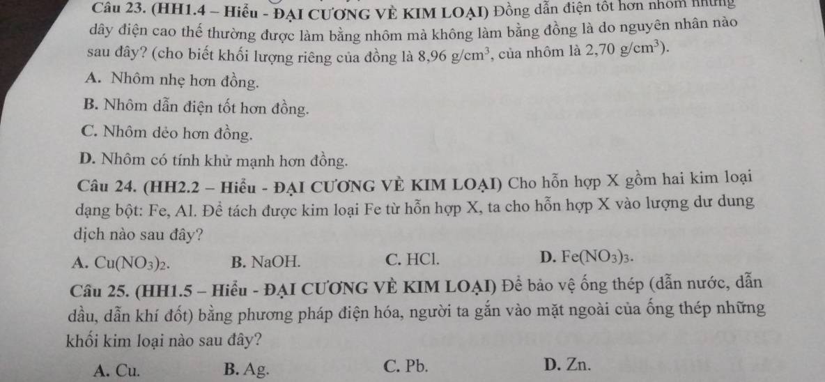 (HH1.4 - Hiểu - ĐẠI CƯƠNG VÊ KIM LOẠI) Đồng dẫn điện tôt hơn nhóm những
dây điện cao thế thường được làm bằng nhôm mà không làm bằng đồng là do nguyên nhân nào
sau đây? (cho biết khối lượng riêng của đồng là 8,96g/cm^3 , của nhôm là 2,70g/cm^3).
A. Nhôm nhẹ hơn đồng.
B. Nhôm dẫn điện tốt hơn đồng.
C. Nhôm dẻo hơn đồng.
D. Nhôm có tính khử mạnh hơn đồng.
Câu 24. (HH2.2 - Hiểu - ĐẠI CƯONG VÈ KIM LOẠI) Cho hỗn hợp X gồm hai kim loại
dạng bột: Fe, Al. Đề tách được kim loại Fe từ hỗn hợp X, ta cho hỗn hợp X vào lượng dư dung
dịch nào sau đây?
D.
A. Cu(NO_3)_2. B. NaOH. C. HCl. Fe(NO_3)_3. 
Cầu 25. (HH1.5 - Hiểu - ĐẠI CƯƠNG VÈ KIM LOẠI) Để bảo vệ ống thép (dẫn nước, dẫn
dầu, dẫn khí đốt) bằng phương pháp điện hóa, người ta gắn vào mặt ngoài của ống thép những
khối kim loại nào sau đây?
A. Cu. B. Ag. C. Pb. D. Zn.