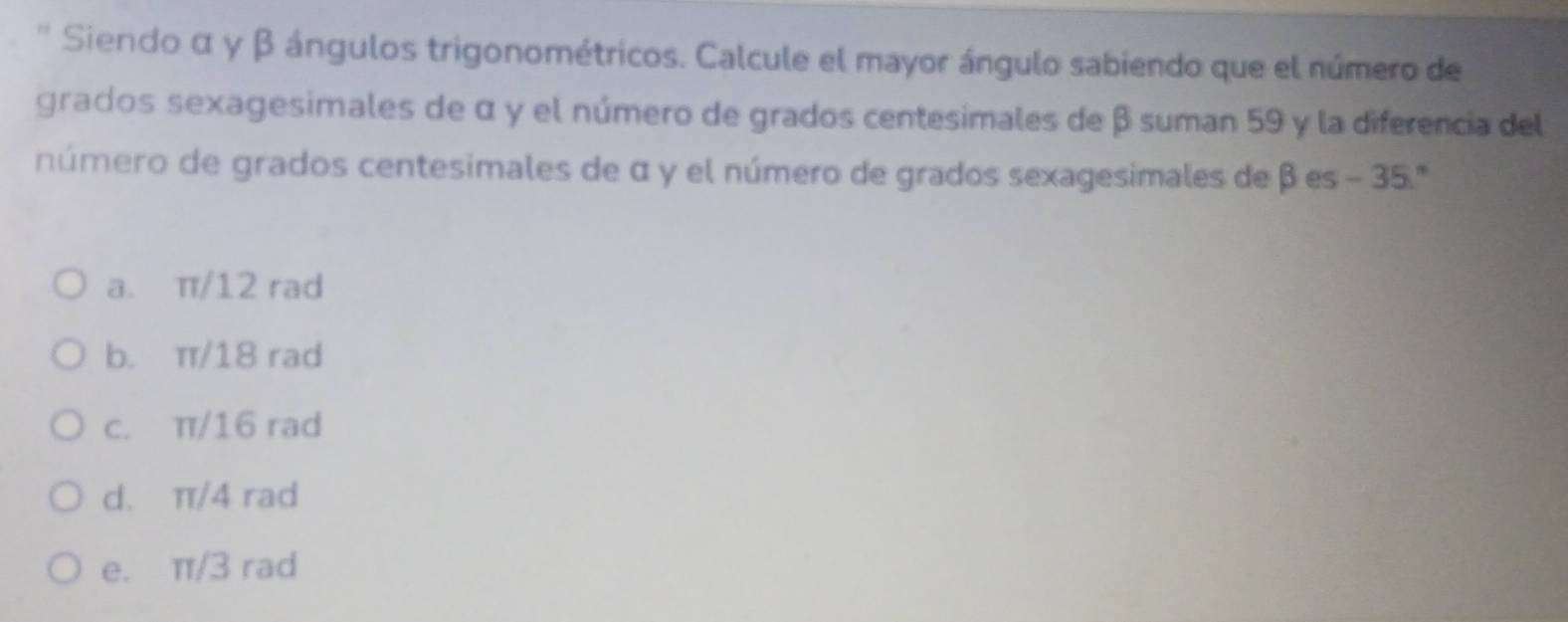 Siendo α γ β ángulos trigonométricos. Calcule el mayor ángulo sabiendo que el número de
grados sexagesimales de α γ el número de grados centesimales de β suman 59 y la diferencia del
número de grados centesimales de α y el número de grados sexagesimales de β es - 35.'''
a. π/12 rad
b. π/18 rad
c. π/16 rad
d. π/4 rad
e. π/3 rad