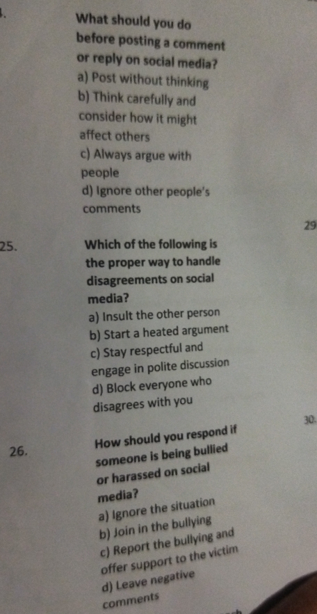 What should you do
before posting a comment
or reply on social media?
a) Post without thinking
b) Think carefully and
consider how it might
affect others
c) Always argue with
people
d) Ignore other people's
comments
29
25. Which of the following is
the proper way to handle
disagreements on social
media?
a) Insult the other person
b) Start a heated argument
c) Stay respectful and
engage in polite discussion
d) Block everyone who
disagrees with you
30.
How should you respond if
26.
someone is being bullied
or harassed on social
media?
a) Ignore the situation
b) Join in the bullying
c) Report the bullying and
offer support to the victim
d) Leave negative
comments