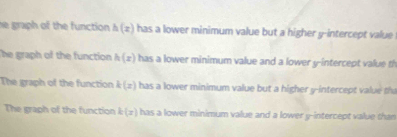 he graph of the function . h(x) has a lower minimum value but a higher y-intercept value
The graph of the function h(x) has a lower minimum value and a lower y-intercept value th
The graph of the function k(x) has a lower minimum value but a higher y-intercept value th
The graph of the function k(x) has a lower minimum value and a lower y-intercept value than