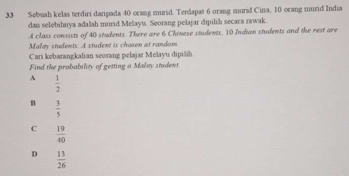 Sebuah kelas terdiri daripada 40 orang murid. Terdapat 6 orang murid Cina, 10 orang murid India
dan selebihnya adalah murid Melayu. Seorang pelajar dipılih secara rawak.
A class consists of 40 students. There are 6 Chinese students, 10 Indian students and the rest are
Malay students. A student is chosen at random.
Cari kebarangkalian seorang pelajar Melayu dipilih
Find the probability of getting a Malay student.
A  1/2 
B  3/5 
C  19/40 
D  13/26 