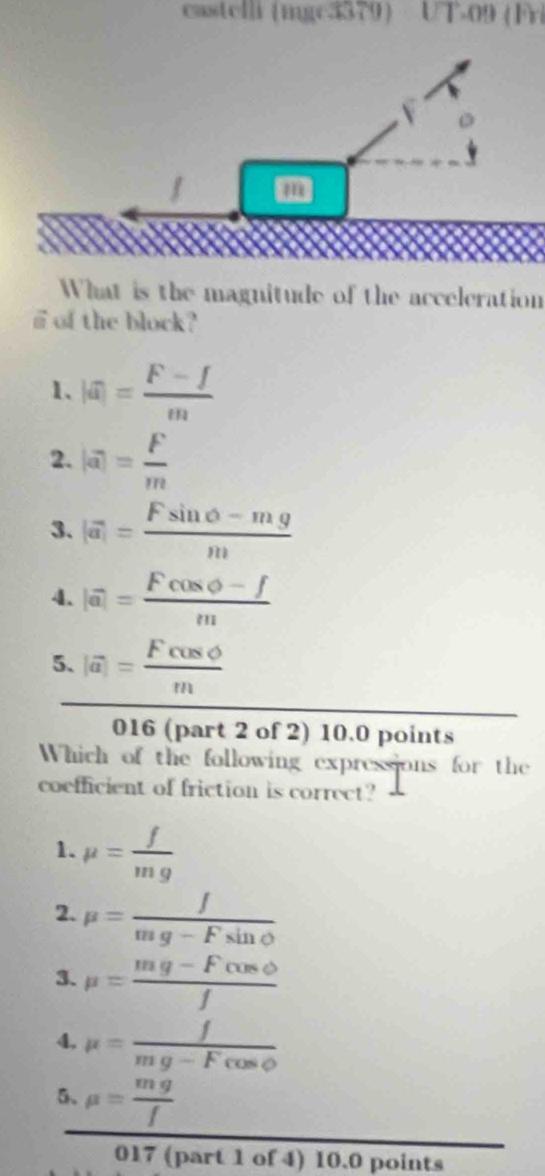castelli (mgc3379 UT-09 (Fri
m
What is the magnitude of the acceleration
a of the block?
1、 |a|= (F-f)/m 
2. |a|= F/m 
3. |vector a|= (Fsin θ -mg)/m 
4. |vector a|= (Fcos varnothing -f)/m 
5. |vector a|= Fcos varnothing /m 
016 (part 2 of 2) 10.0 points
Which of the following expressions for the
coefficient of friction is correct?
1. mu = f/mg 
2. mu = f/mg-Fsin θ  
3. mu = (mg-Fcos varphi )/f 
4, mu = f/mg-Fcos θ  
5、 mu = mg/f 
017 (part 1 of 4) 10.0 points