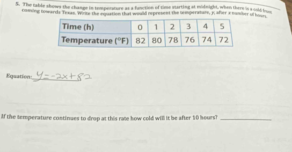 The table shows the change in temperature as a function of time starting at midnight, when there is a cold front
coming towards Texas. Write the equation that would represent the temperature, y, after x number of hours.
_
Equation:
If the temperature continues to drop at this rate how cold will it be after 10 hours?_