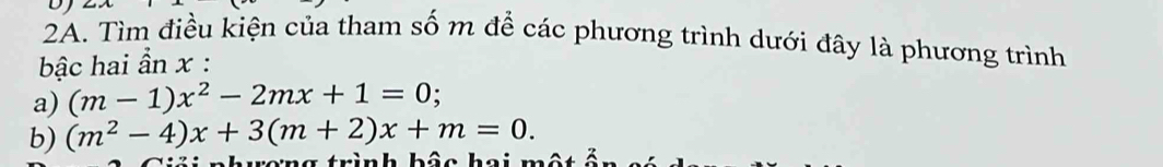 DJ 
2A. Tìm điều kiện của tham số m để các phương trình dưới đây là phương trình 
bậc hai ần x : 
a) (m-1)x^2-2mx+1=0. 
b) (m^2-4)x+3(m+2)x+m=0.