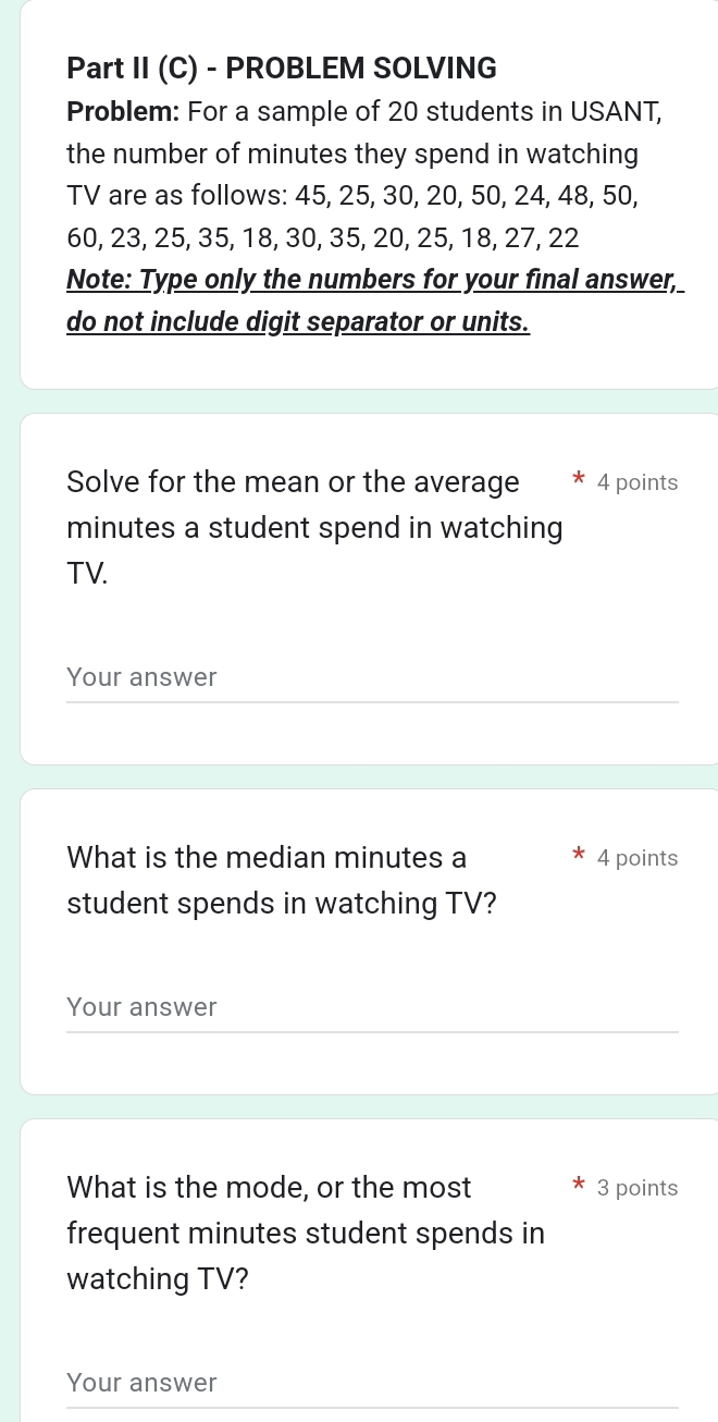 Part II (C) - PROBLEM SOLVING 
Problem: For a sample of 20 students in USANT, 
the number of minutes they spend in watching 
TV are as follows: 45, 25, 30, 20, 50, 24, 48, 50,
60, 23, 25, 35, 18, 30, 35, 20, 25, 18, 27, 22
Note: Type only the numbers for your final answer, 
do not include digit separator or units. 
Solve for the mean or the average * 4 points
minutes a student spend in watching 
TV. 
Your answer 
What is the median minutes a 4 points 
student spends in watching TV? 
Your answer 
What is the mode, or the most 3 points 
frequent minutes student spends in 
watching TV? 
Your answer