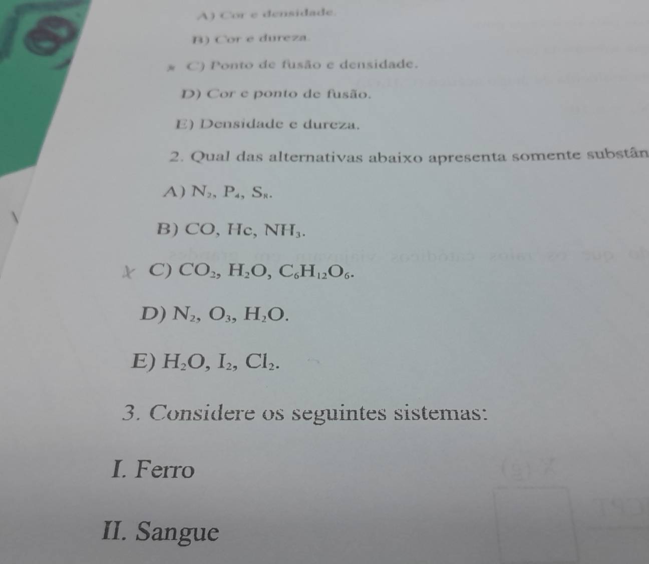 A) Cor e densidade.
B) Cor e dureza.
* C) Ponto de fusão e densidade.
D) Cor e ponto de fusão.
E) Densidade e dureza.
2. Qual das alternativas abaixo apresenta somente substân
A) N_2, P_4, S_8.
B) CO , Hc, NH_3.
C) CO_2, H_2O, C_6H_12O_6.
D) N_2, O_3, H_2O.
E) H_2O, I_2, Cl_2. 
3. Considere os seguintes sistemas:
I. Ferro
II. Sangue