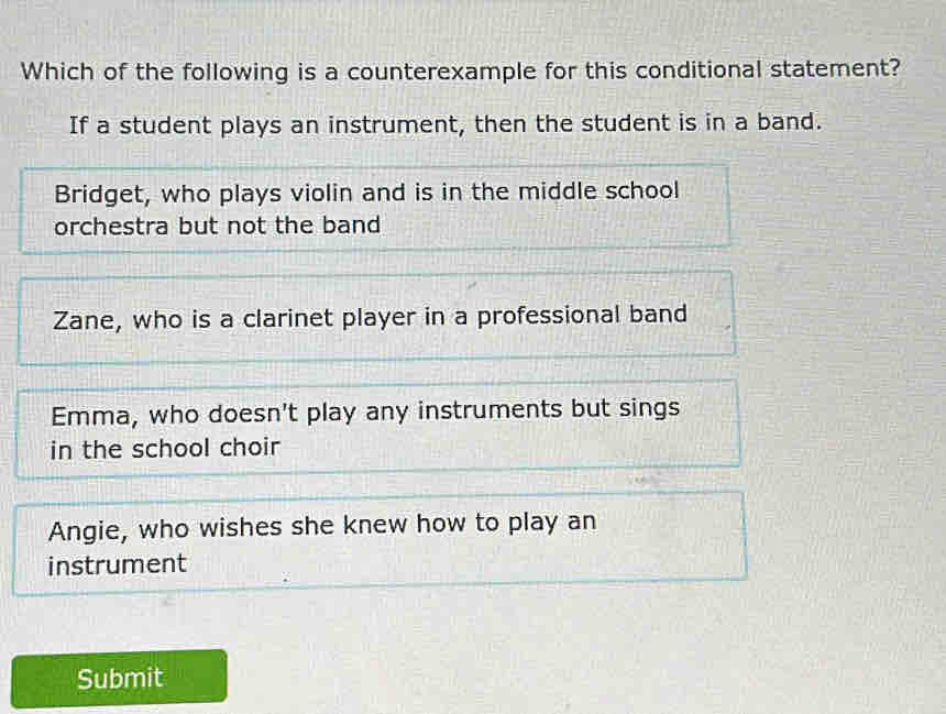 Which of the following is a counterexample for this conditional statement?
If a student plays an instrument, then the student is in a band.
Bridget, who plays violin and is in the middle school
orchestra but not the band
Zane, who is a clarinet player in a professional band
Emma, who doesn't play any instruments but sings
in the school choir
Angie, who wishes she knew how to play an
instrument
Submit