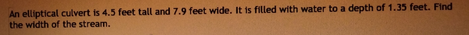 An elliptical culvert is 4.5 feet tall and 7.9 feet wide. It is filled with water to a depth of 1.35 feet. Find 
the width of the stream.