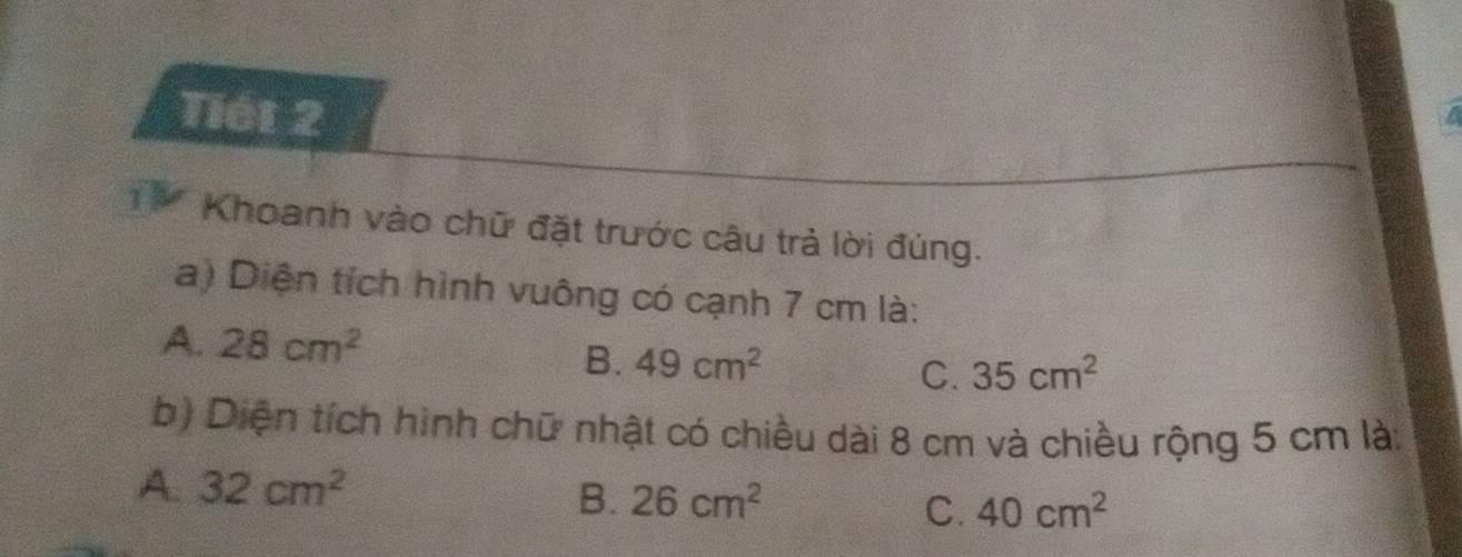 Tiết 2
1 9 Khoanh vào chữ đặt trước câu trả lời đúng.
a) Diện tích hình vuông có cạnh 7 cm là:
A. 28cm^2
B. 49cm^2 35cm^2
C.
b) Diện tích hình chữ nhật có chiều dài 8 cm và chiều rộng 5 cm là:
A. 32cm^2 B. 26cm^2 40cm^2
C.