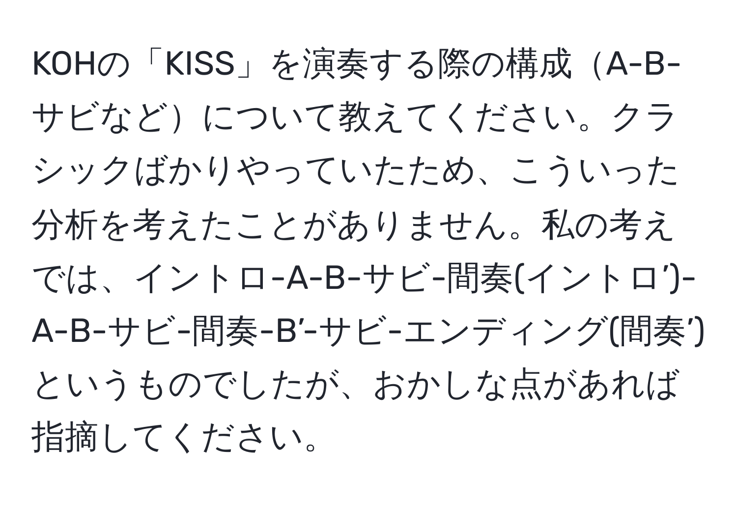 KOHの「KISS」を演奏する際の構成A-B-サビなどについて教えてください。クラシックばかりやっていたため、こういった分析を考えたことがありません。私の考えでは、イントロ-A-B-サビ-間奏(イントロ’)-A-B-サビ-間奏-B’-サビ-エンディング(間奏’)というものでしたが、おかしな点があれば指摘してください。