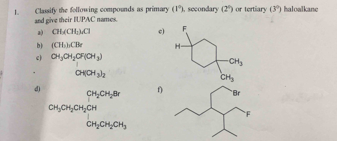 Classify the following compounds as primary (1^0) , secondary (2^0) or tertiary (3^0) haloalkane
and give their IUPAC names.
a) CH_3(CH_2)_4Cl e)
b) (CH_3)_3CBr
c) CH_3CH_2CF(CH_3)
CH(CH_3)_2
d) CH_3CH_2CH_2CH_2CH_2CH
f)