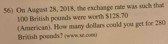 On August 28, 2018, the exchange rate was such that
100 British pounds were worth $128.70
(American). How many dollars could you get for 280
British pounds? (www.xe.com)