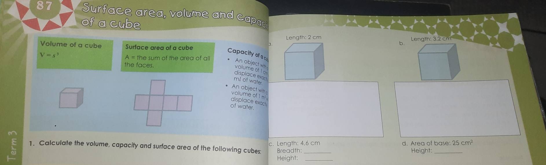 Surface area, volume and capac
of a cube
Length: 2 cm Length: 3,2 cm
Volume of a cube Surface area of a cube
a.
b.
V=s^3
Capacity of a c
A= the sum of the area of all
An object with
the faces.
volume of 1 cm
displace exac
ml of water.
An object with
volume of 1 m
displace exact
of water.
c. Length: 4,6 cm d. Area of base: 25cm^2
1. Calculate the volume, capacity and surface area of the following cubes: Breadth:_
Height:_
Height: