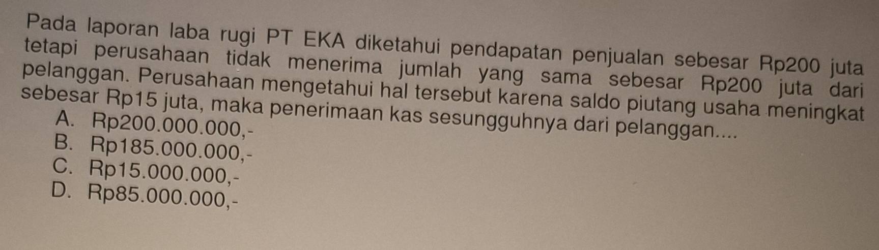 Pada laporan laba rugi PT EKA diketahui pendapatan penjualan sebesar Rp200 juta
tetapi perusahaan tidak menerima jumlah yang sama sebesar Rp200 juta dari
pelanggan. Perusahaan mengetahui hal tersebut karena saldo piutang usaha meningkat
sebesar Rp15 juta, maka penerimaan kas sesungguhnya dari pelanggan....
A. Rp200.000.000,-
B. Rp185.000.000,-
C. Rp15.000.000,-
D. Rp85.000.000,-