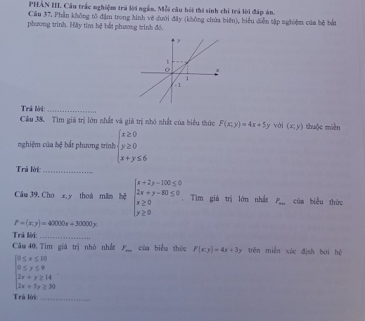 PHẢN III. Câu trắc nghiệm trả lời ngắn. Mỗi câu hồi thí sinh chỉ trả lời đáp án. 
Câu 37. Phần không tô đậm trong hình vẽ dưới đây (không chứa biên), biểu diễn tập nghiệm của hệ bắt 
phương trình. Hãy tìm hệ bắt phương trình đó, 
Trả lời:_ 
Câu 38. Tìm giá trị lớn nhất và giá trị nhỏ nhất của biểu thức F(x;y)=4x+5y với (x;y) thuộc miền 
nghiệm của hệ bất phương trình beginarrayl x≥ 0 y≥ 0 x+y≤ 6endarray.
Trả lời:_ 
Câu 39. Cho x, y thoả mãn hệ beginarrayl x+2y-100≤ 0 2x+y-80≤ 0 x≥ 0 y≥ 0endarray. Tìm giá trị lớn nhất P_ral của biểu thức
P=(x,y)=40000x+30000y. 
Trả lời:_ 
Câu 40. Tìm giá trị nhỏ nhất F_min của biểu thức F(x;y)=4x+3y trên miền xác định bởi hhat c
beginarrayl 0≤ x≤ 10 0≤ y≤ 9endarray.
beginarrayl 2x+y≥ 14 2x+5y≥ 30endarray.
Trã lời:_