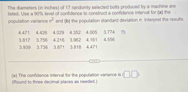 The diameters (in inches) of 17 randomly selected bolts produced by a machine are 
listed. Use a 90% level of confidence to construct a confidence interval for (a) the 
population variance sigma^2 and (b) the population standard deviation σ. Interpret the results.
4.471 4.426 4.029 4.352 4.005 3.774
3.817 3.756 4.216 3.962 4.161 4.556
3.939 3.736 3.871 3.818 4.471
(a) The confidence interval for the population variance is (□ ,□ ). 
(Round to three decimal places as needed.)