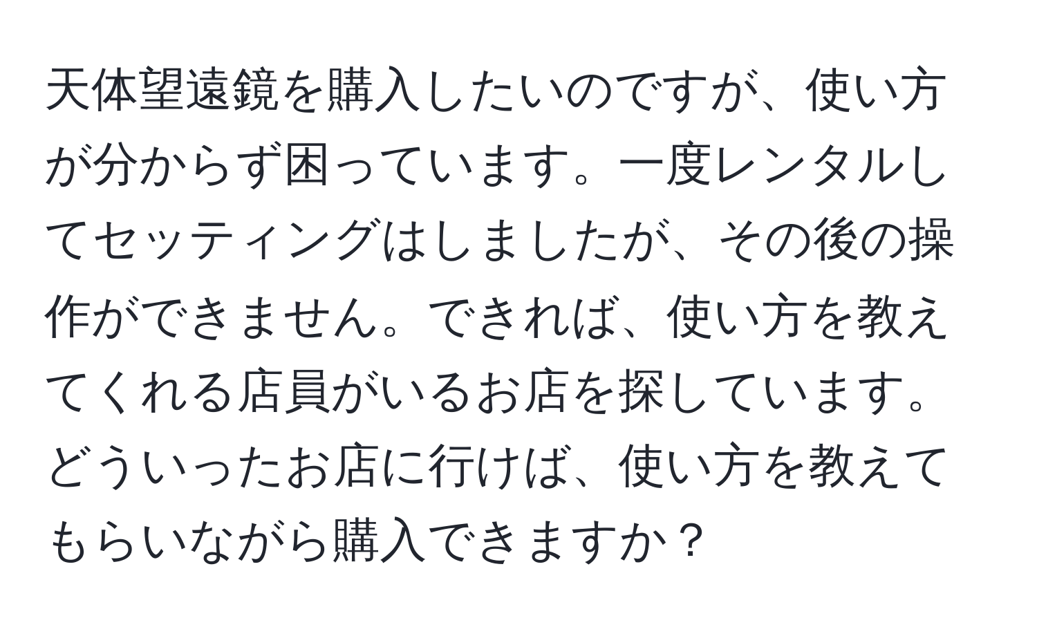 天体望遠鏡を購入したいのですが、使い方が分からず困っています。一度レンタルしてセッティングはしましたが、その後の操作ができません。できれば、使い方を教えてくれる店員がいるお店を探しています。どういったお店に行けば、使い方を教えてもらいながら購入できますか？