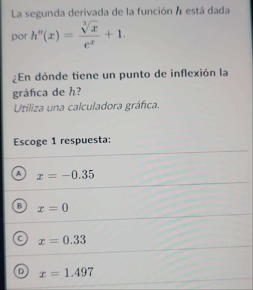 La segunda derivada de la función h está dada
por h''(x)= sqrt[3](x)/e^x +1. 
¿En dónde tiene un punto de inflexión la
gráfica de h?
Utiliza una calculadora gráfica.
Escoge 1 respuesta:
A x=-0.35
B x=0
C x=0.33
D x=1.497