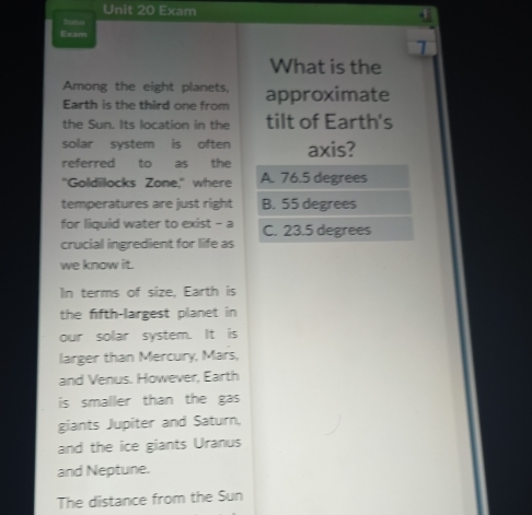 Exam
Sitatus
Exam
1
What is the
Among the eight planets,
Earth is the third one from approximate
the Sun. Its location in the tilt of Earth's
solar system is often axis?
referred to as the
"Goldilocks Zone," where A. 76.5 degrees
temperatures are just right B. 55 degrees
for liquid water to exist - a C. 23.5 degrees
crucial ingredient for life as
we know it.
In terms of size, Earth is
the fifth-largest planet in
our solar system. It is
larger than Mercury, Mars,
and Venus. However, Earth
is smaller than the gas 
giants Jupiter and Saturn.
and the ice giants Uranus
and Neptune.
The distance from the Sun