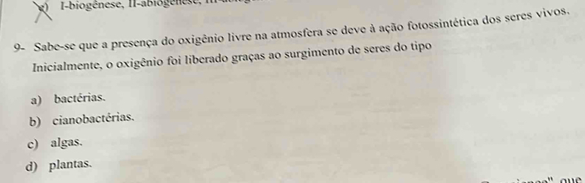 I-biogênese, II-abiogenese , 1
9- Sabe-se que a presença do oxigênio livre na atmosfera se deve à ação fotossintética dos seres vivos.
Inicialmente, o oxigênio foi liberado graças ao surgimento de seres do tipo
a) bactérias.
b) cianobactérias.
c) algas.
d) plantas.