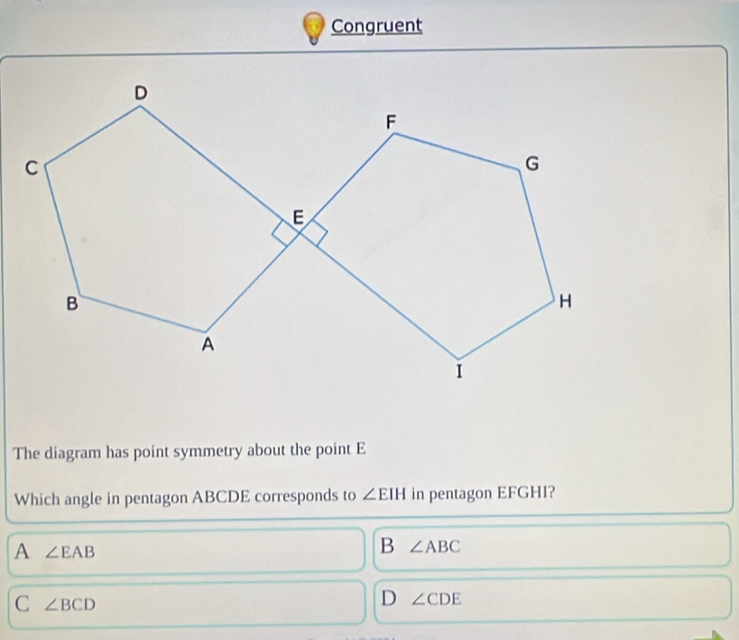 Congruent
The diagram has point symmetry about the point E
Which angle in pentagon ABCDE corresponds to ∠ EIH in pentagon EFGHI?
A ∠ EAB
B ∠ ABC
C ∠ BCD
D ∠ CDE