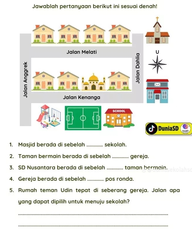 Jawablah pertanyaan berikut ini sesuai denah! 
o φ 
Jalan Melati 
' 
0 
a 
Jalan Kenanga 
SCHOOL 
= 
a 
DuniaSD S 
1. Masjid berada di sebelah _sekolah. 
2. Taman bermain berada di sebelah _gereja. 
3. SD Nusantara berada di sebelah _taman bermain. 
4. Gereja berada di sebelah _pos ronda. 
5. Rumah teman Udin tepat di seberang gereja. Jalan apa 
yang dapat dipilih untuk menuju sekolah? 
_ 
_