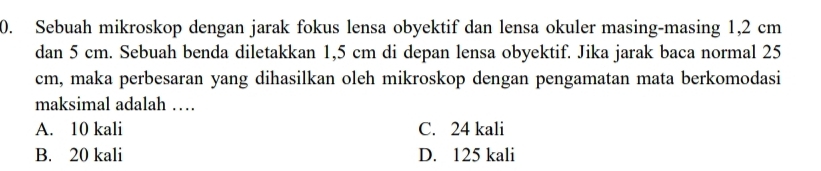 Sebuah mikroskop dengan jarak fokus lensa obyektif dan lensa okuler masing-masing 1,2 cm
dan 5 cm. Sebuah benda diletakkan 1,5 cm di depan lensa obyektif. Jika jarak baca normal 25
cm, maka perbesaran yang dihasilkan oleh mikroskop dengan pengamatan mata berkomodasi
maksimal adalah …
A. 10 kali C. 24 kali
B. 20 kali D. 125 kali