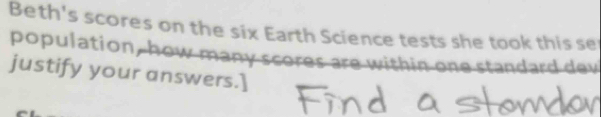 Beth's scores on the six Earth Science tests she took this se 
population, how many scores are within one standard dev 
justify your answers.]