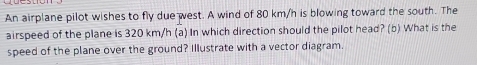 An airplane pilot wishes to fly due west. A wind of 80 km/h is blowing toward the south. The 
airspeed of the plane is 320 km/h (a) In which direction should the pilot head? (b) What is the 
speed of the plane over the ground? Illustrate with a vector diagram.