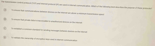 The transmission control protocol (TCP) and Internet protocol (IP) are used in Internet communication. Which of the following best describes the purpose of these protocols?
A To ensure that communications between devices on the Internet are above a minimum transmission speed
B To ensure that private data is inaccessible to unauthorized devices on the Internet
C To establish a common standard for sending messages between devices on the Internet
D To validate the ownership of encryption keys used in Internet communication