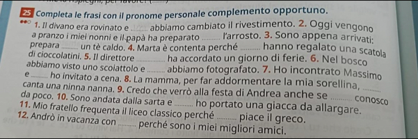 Completa le frasi con il pronome personale complemento opportuno. 
1. Il divano era rovinato e _abbiamo cambiato il rivestimento. 2. Oggi vengono 
a pranzo i miei nonni e il papà ha preparato _larrosto. 3. Sono appena arrivati: 
prepara_ un tè caldo. 4. Marta è contenta perché _hanno regalato una scatola 
di cioccolatini. 5. Il direttore _ha accordato un giorno di ferie. 6. Nel bosco 
abbiamo visto uno scoiattolo e_ abbiamo fotografato. 7. Ho incontrato Massimo 
e_ ho invitato a cena. 8. La mamma, per far addormentare la mia sorellina, 
_ 
canta una ninna nanna. 9. Credo che verrò alla festa di Andrea anche se_ 
da poco. 10. Sono andata dalla sarta e 
conosco 
11. Mio fratello frequenta il liceo classico perché ho portato una giacca da allargare. 
piace il greco. 
12. Andrò in vacanza con ........... perché sono i miei migliori amici.