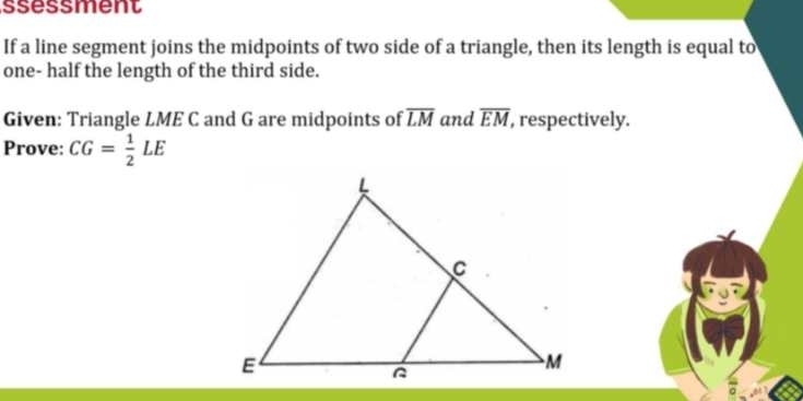 ssessment 
If a line segment joins the midpoints of two side of a triangle, then its length is equal to 
one- half the length of the third side. 
Given: Triangle LME C and G are midpoints of overline LM and overline EM , respectively. 
Prove: CG= 1/2 LE