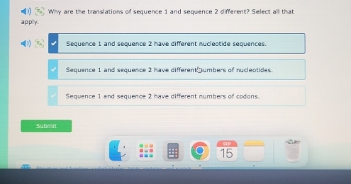 Why are the translations of sequence 1 and sequence 2 different? Select all that
apply.
Sequence 1 and sequence 2 have different nucleotide sequences.
Sequence 1 and sequence 2 have different umbers of nucleotides.
Sequence 1 and sequence 2 have different numbers of codons.
Submit
SFP

15