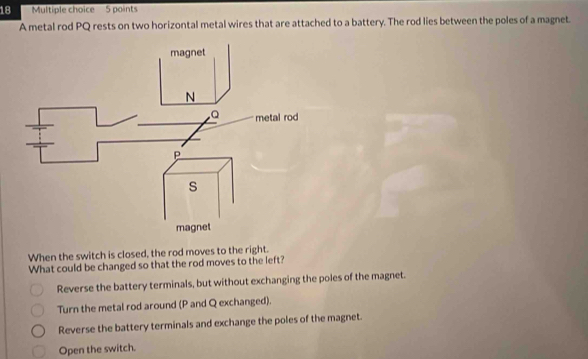 A metal rod PQ rests on two horizontal metal wires that are attached to a battery. The rod lies between the poles of a magnet
When the switch is closed, the rod moves to the right.
What could be changed so that the rod moves to the left?
Reverse the battery terminals, but without exchanging the poles of the magnet.
Turn the metal rod around (P and Q exchanged).
Reverse the battery terminals and exchange the poles of the magnet.
Open the switch.