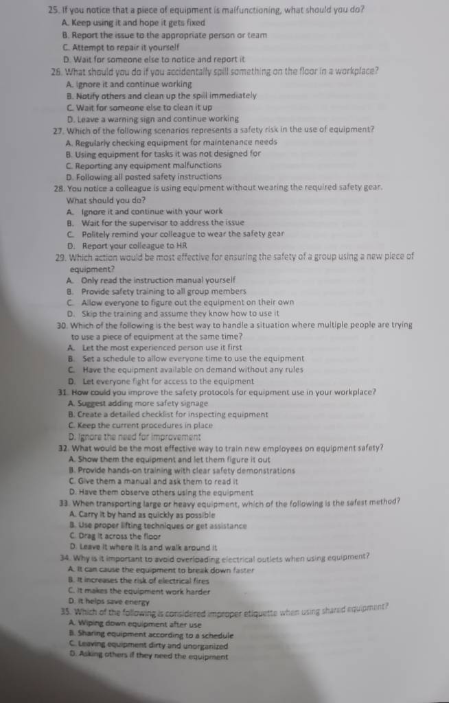 If you notice that a piece of equipment is malfunctioning, what should you do?
A. Keep using it and hope it gets fixed
B. Report the issue to the appropriate person or team
C. Attempt to repair it yourself
D. Wait for someone else to notice and report it
26. What should you do if you accidentally spill something on the floor in a workplace?
A. Ignore it and continue working
B. Notify others and clean up the spill immediately
C. Wait for someone else to clean it up
D. Leave a warning sign and continue working
27. Which of the following scenarios represents a safety risk in the use of equipment?
A. Regularly checking equipment for maintenance needs
B. Using equipment for tasks it was not designed for
C. Reporting any equipment malfunctions
D. Following all posted safety instructions
28. You notice a colleague is using equipment without wearing the required safety gear.
What should you do?
A. Ignore it and continue with your work
B. Wait for the supervisor to address the issue
C. Politely remind your colleague to wear the safety gear
D. Report your colleague to HR
29. Which action would be most effective for ensuring the safety of a group using a new piece of
equipment?
A. Only read the instruction manual yourself
B. Provide safety training to all group members
C. Allow everyone to figure out the equipment on their own
D. Skip the training and assume they know how to use it
30. Which of the following is the best way to handle a situation where multiple people are trying
to use a piece of equipment at the same time?
A. Let the most experienced person use it first
B. Set a schedule to allow everyone time to use the equipment
C. Have the equipment available on demand without any rules
D. Let everyone fight for access to the equipment
31. How could you improve the safety protocols for equipment use in your workplace?
A. Suggest adding more safety signage
B. Create a detailed checklist for inspecting equipment
C. Keep the current procedures in place
D. Ignore the need for improvement
32. What would be the most effective way to train new employees on equipment safety?
A. Show them the equipment and let them figure it out
B. Provide hands-on training with clear safety demonstrations
C. Give them a manual and ask them to read it
D. Have them observe others using the equipment
33. When transporting large or heavy equipment, which of the following is the safest method?
A. Carry it by hand as quickly as possible
B. Use proper lifting techniques or get assistance
C. Drag it across the floor
D. Leave it where it is and walk around it
34. Why is it important to avoid overloading electrical outlets when using equipment?
A. It can cause the equipment to break down faster
B. It increases the risk of electrical fires
C. It makes the equipment work harder
D. it helps save energy
35. Which of the following is considered improper etiquette when using shared equipment?
A. Wiping down equipment after use
B. Sharing equipment according to a schedule
C. Leaving equipment dirty and unorganized
D. Asking others if they need the equipment