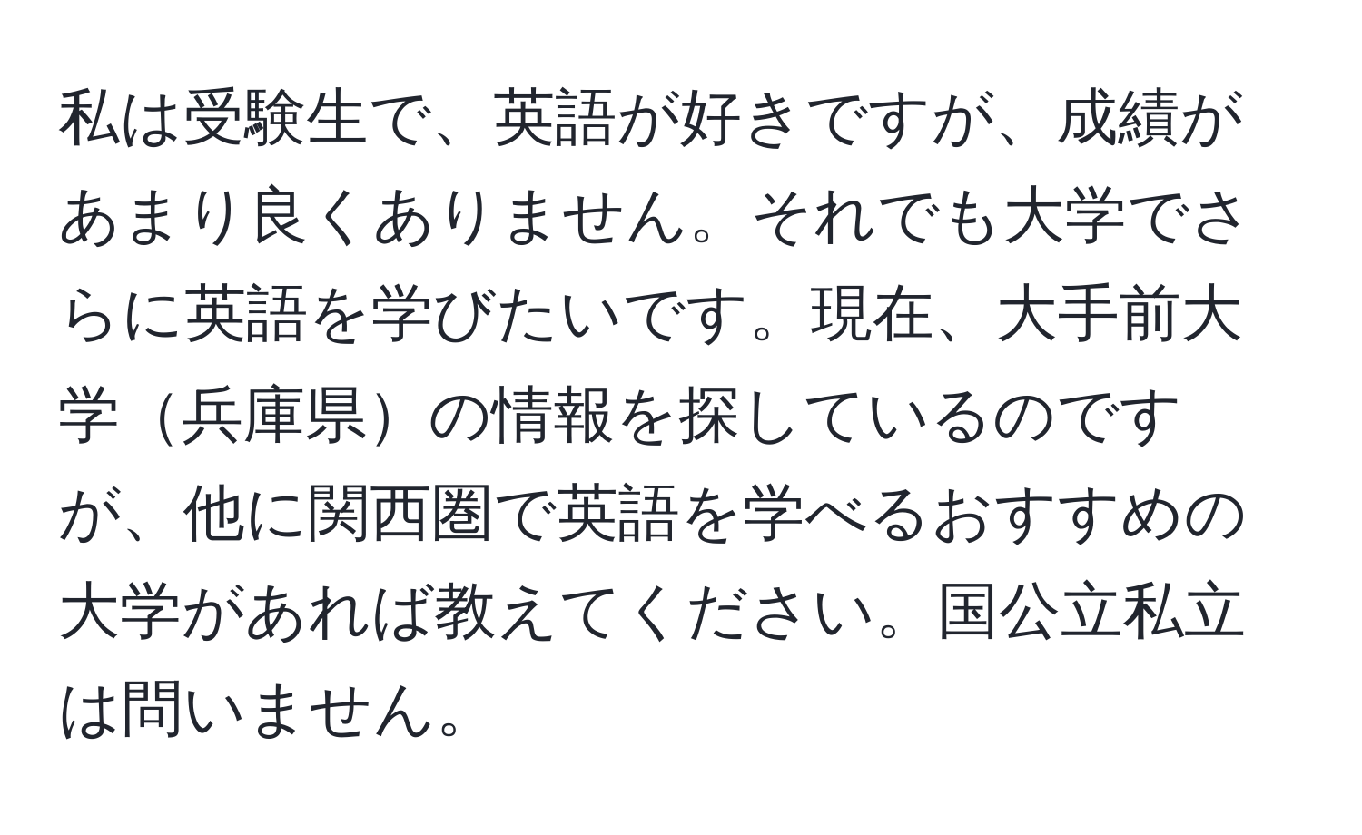 私は受験生で、英語が好きですが、成績があまり良くありません。それでも大学でさらに英語を学びたいです。現在、大手前大学兵庫県の情報を探しているのですが、他に関西圏で英語を学べるおすすめの大学があれば教えてください。国公立私立は問いません。