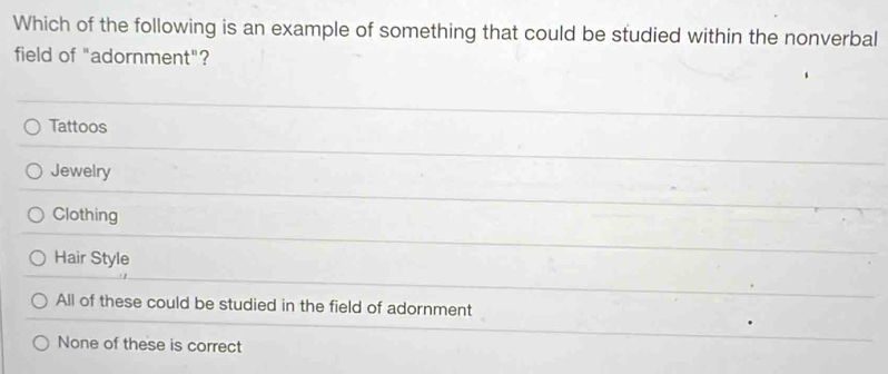 Which of the following is an example of something that could be studied within the nonverbal
field of "adornment"?
Tattoos
Jewelry
Clothing
Hair Style
All of these could be studied in the field of adornment
None of these is correct